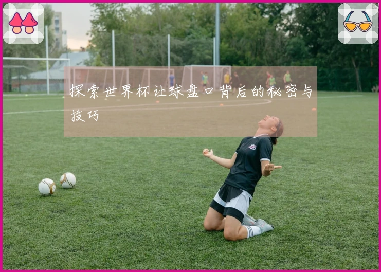 探索世界杯让球盘口背后的秘密与技巧