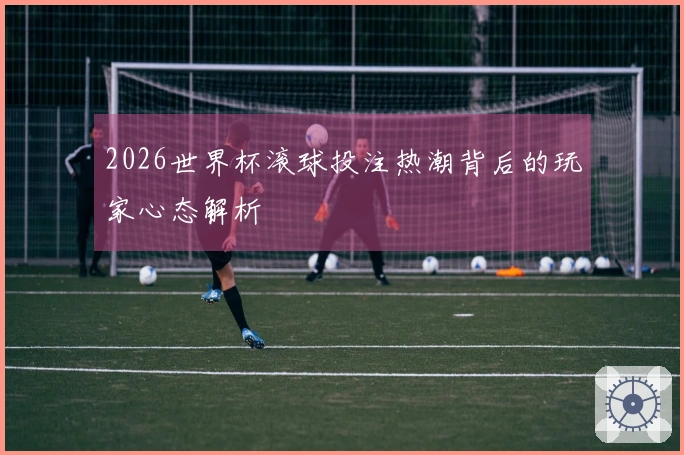 2026世界杯滚球投注热潮背后的玩家心态解析