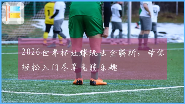 2026世界杯让球玩法全解析，带你轻松入门尽享竞猜乐趣