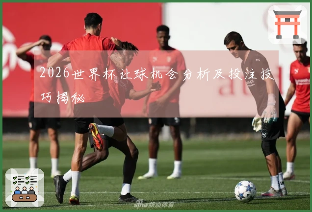 2026世界杯让球机会分析及投注技巧揭秘
