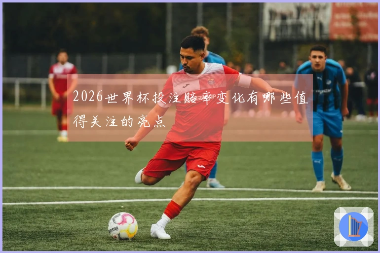 2026世界杯投注赔率变化有哪些值得关注的亮点